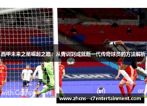 西甲未来之星崛起之路:从青训到成就新一代传奇球员的方法解析 西甲未来之星崛起之路:从青训到成就新一代传奇球员的方法解析
