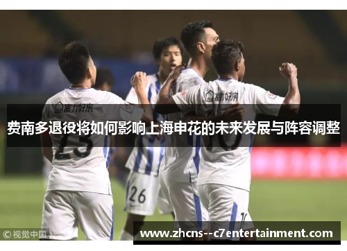 费南多退役将如何影响上海申花的未来发展与阵容调整 费南多退役将如何影响上海申花的未来发展与阵容调整