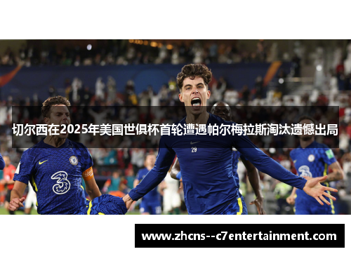 切尔西在2025年美国世俱杯首轮遭遇帕尔梅拉斯淘汰遗憾出局