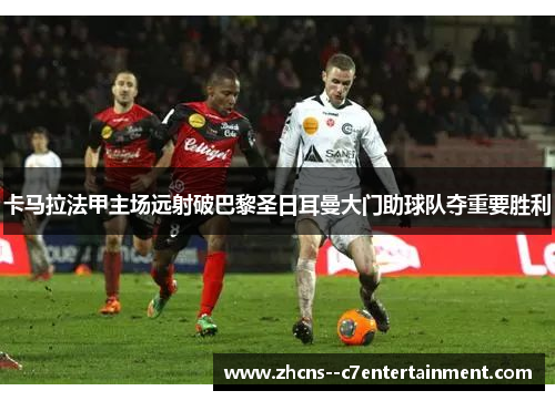卡马拉法甲主场远射破巴黎圣日耳曼大门助球队夺重要胜利 卡马拉法甲主场远射破巴黎圣日耳曼大门助球队夺重要胜利