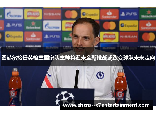 图赫尔接任英格兰国家队主帅将迎来全新挑战或改变球队未来走向 图赫尔接任英格兰国家队主帅将迎来全新挑战或改变球队未来走向