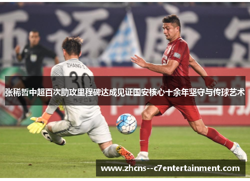 张稀哲中超百次助攻里程碑达成见证国安核心十余年坚守与传球艺术