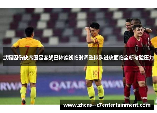 武磊因伤缺席国足客战巴林锋线临时调整球队进攻面临全新考验压力