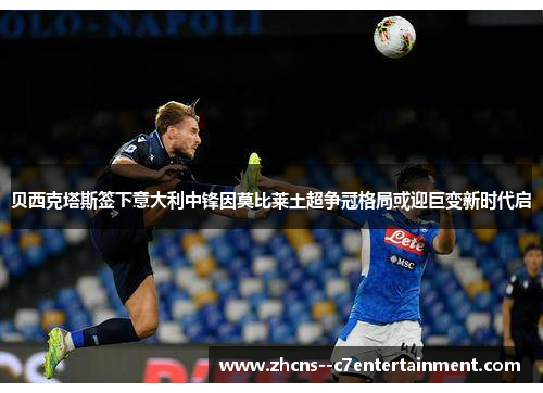贝西克塔斯签下意大利中锋因莫比莱土超争冠格局或迎巨变新时代启