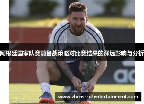 阿根廷国家队赛前备战策略对比赛结果的深远影响与分析