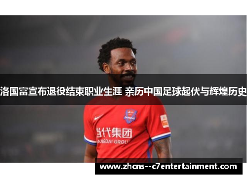 洛国富宣布退役结束职业生涯 亲历中国足球起伏与辉煌历史