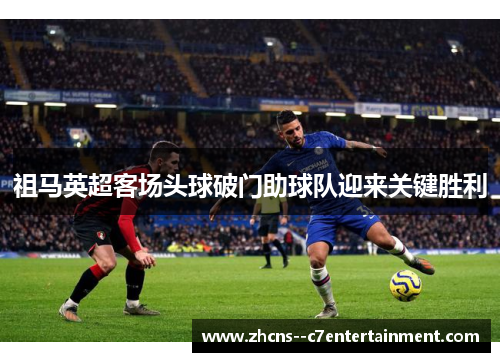 祖马英超客场头球破门助球队迎来关键胜利